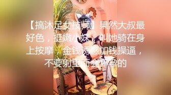 【搞沐足女技师】果然大叔最好色，挺嫩小妹，叫她骑在身上按摩，金钱诱惑加钱操逼，不要射里面会怀孕的