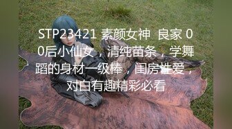 STP23421 素颜女神  良家 00后小仙女，清纯苗条，学舞蹈的身材一级棒，闺房性爱，对白有趣精彩必看