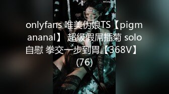 onlyfans 唯美伪娘TS【pigmananal】 超级假屌插菊 solo自慰 拳交一步到胃【368V】 (76)