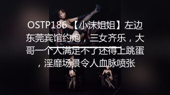 OSTP186 【小沫姐姐】左边东莞宾馆约炮，三女齐乐，大哥一个人满足不了还得上跳蛋，淫靡场景令人血脉喷张