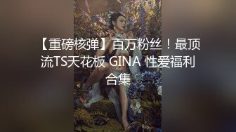 【重磅核弹】百万粉丝！最顶流TS天花板 GINA 性爱福利合集