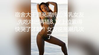 宿舍大干漂亮清纯的美乳女友,先吃鸡巴再插B, 女上位累得快哭了才射！女友说高潮几次了