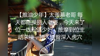 【推油少年】太羡慕老哥 每天都能操别人老婆，今天来了位一线粉逼少妇，按摩到位主动求操，顶入翘臀深入虎穴