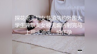 探花老王妇女节酒店约外围大学生兼职美女被无套内射完马上用水冲洗，怕怀孕