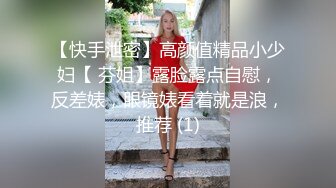 【快手泄密】高颜值精品小少妇【 芬姐】露脸露点自慰，反差婊，眼镜婊看着就是浪，推荐 (1)