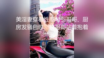 美淫妻穿着性感勾引哥哥、厨房发骚自慰、被哥哥站着抱着艹逼！