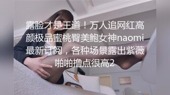 露脸才是王道！万人追网红高颜极品蜜桃臀美鲍女神naomi最新订阅，各种场景露出紫薇啪啪撸点很高2