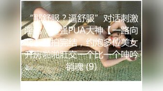 “那舒服？逼舒服”对话刺激淫荡，超强PUA大神【一路向北】私拍完结，约炮多位美女开房啪啪肛交一个比一个呻吟销魂 (9)