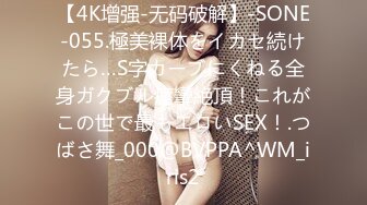 【4K增强-无码破解】-SONE-055.極美裸体をイカセ続けたら…S字カーブにくねる全身ガクブル痙攣絶頂！これがこの世で最もエロいSEX！.つばさ舞_000@BVPPA^WM_iris2