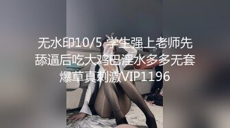 无水印10/5 学生强上老师先舔逼后吃大鸡巴淫水多多无套爆草真刺激VIP1196