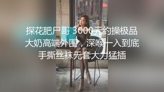 探花肥尸哥 3000元约操极品大奶高端外围，深喉一入到底手撕丝袜无套大力猛插