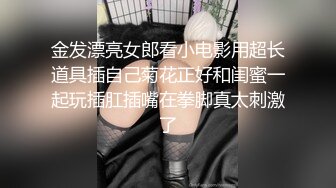 金发漂亮女郎看小电影用超长道具插自己菊花正好和闺蜜一起玩插肛插嘴在拳脚真太刺激了