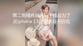 第二炮精挑细选只干佳品为了买iphone 13援交事业开启花式啪啪