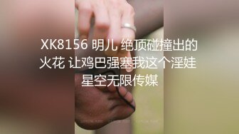 XK8156 明儿 绝顶碰撞出的火花 让鸡巴强塞我这个淫娃 星空无限传媒