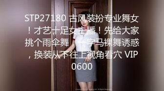 STP27180 古风装扮专业舞女！才艺十足女主播！先给大家挑个雨伞舞，一字马裸舞诱惑，换装从下往上视角看穴 VIP0600