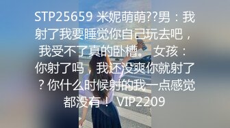 STP25659 米妮萌萌??男：我射了我要睡觉你自己玩去吧，我受不了真的卧槽。 女孩：你射了吗，我还没爽你就射了？你什么时候射的我一点感觉都没有！ VIP2209