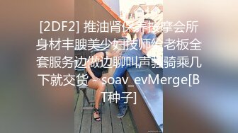 [2DF2] 推油肾保养按摩会所身材丰腴美少妇技师给老板全套服务边做边聊叫声骚骑乘几下就交货 - soav_evMerge[BT种子]