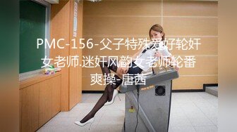 PMC-156-父子特殊爱好轮奸女老师.迷奸风韵女老师轮番爽操-唐茜