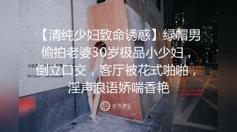 【清纯少妇致命诱惑】绿帽男偷拍老婆30岁极品小少妇，倒立口交，客厅被花式啪啪，淫声浪语娇喘香艳