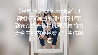 《经典?死猪玩》高颜值气质御姐KTV消遣被暗中下料?带到宾馆扒光各种玩弄调教啪啪无套内射内窥镜看子宫冲洗阴道