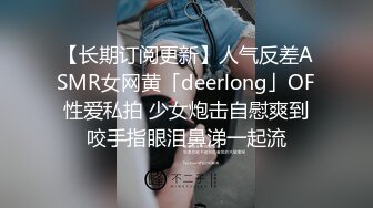 【长期订阅更新】人气反差ASMR女网黄「deerlong」OF性爱私拍 少女炮击自慰爽到咬手指眼泪鼻涕一起流