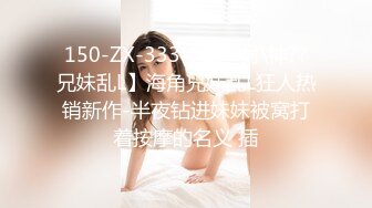 150-ZX-333【最新封\神??兄妹乱L】海角兄妹乱L狂人热销新作-半夜钻进妹妹被窝打着按摩的名义 插