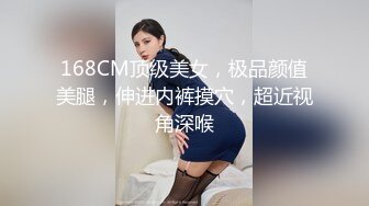 168CM顶级美女，极品颜值美腿，伸进内裤摸穴，超近视角深喉