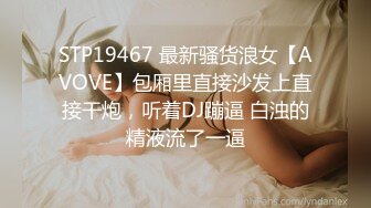 STP19467 最新骚货浪女【AVOVE】包厢里直接沙发上直接干炮，听着DJ蹦逼 白浊的精液流了一逼