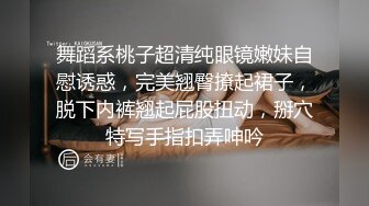 舞蹈系桃子超清纯眼镜嫩妹自慰诱惑，完美翘臀撩起裙子，脱下内裤翘起屁股扭动，掰穴特写手指扣弄呻吟