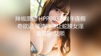 辣椒原创 HPP0037 端午连假奇欲记 催情神物让蛇腰女淫浪现形 艾熙