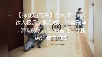 【探花唐先生】全网唯一商K达人极品大胸御姐，随着歌声，舞动双乳，画面香艳，氛围满分激情啪啪