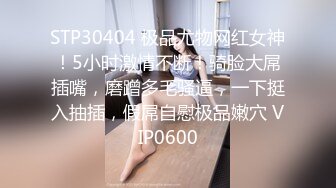 STP30404 极品尤物网红女神！5小时激情不断！骑脸大屌插嘴，磨蹭多毛骚逼，一下挺入抽插，假屌自慰极品嫩穴 VIP0600