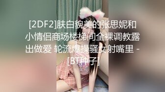 [2DF2]肤白貌美的张思妮和小情侣商场楼梯间全裸调教露出做爱 轮流爆操骚女射嘴里 - [BT种子]