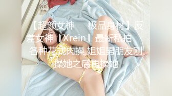 【超颜女神❤️极品身材】反差女神『Xrein』最新私拍❤️各种花式肉操 姐姐男朋友刚操她之后再操她