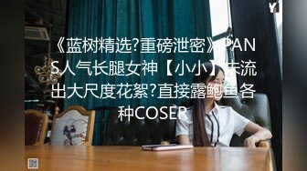 《蓝树精选?重磅泄密》PANS人气长腿女神【小小】未流出大尺度花絮?直接露鲍鱼各种COSER