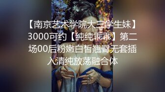 【南京艺术学院大三学生妹】3000可约【纯纯乖乖】第二场00后粉嫩白皙翘臀无套插入清纯放荡融合体