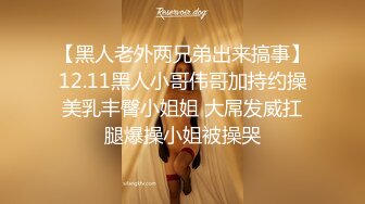 【黑人老外两兄弟出来搞事】12.11黑人小哥伟哥加持约操美乳丰臀小姐姐 大屌发威扛腿爆操小姐被操哭