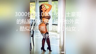 3000包夜1000一次，土豪哥的私家18岁学生妹开始外卖，酷似周冬雨，粉嫩小仙女，已调教完毕