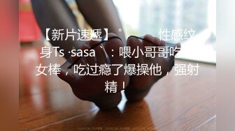 【新片速遞】 ˚❤️⁎⁺性感纹身Ts ·sasa ` ：喂小哥哥吃仙女棒，吃过瘾了爆操他，强射精！