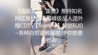 《高能预警✿重磅》推特知名网红身材颜值巅峰极品人造外围CDTS【manow】解锁私拍~各种自慰调教啪啪3P你想要的都有