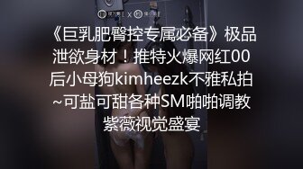 《巨乳肥臀控专属必备》极品泄欲身材！推特火爆网红00后小母狗kimheezk不雅私拍~可盐可甜各种SM啪啪调教紫薇视觉盛宴