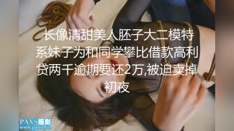  长像清甜美人胚子大二模特系妹子为和同学攀比借款高利贷两千逾期要还2万,被迫卖掉初夜