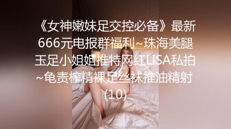 《女神嫩妹足交控必备》最新666元电报群福利~珠海美腿玉足小姐姐推特网红LISA私拍~龟责榨精裸足丝袜推油精射 (10)