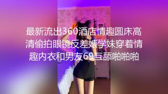 最新流出360酒店情趣圆床高清偷拍眼镜反差婊学妹穿着情趣内衣和男友69互舔啪啪啪