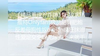 《精品重磅??炸弹》万狼求档推特Onlyfans极品肥臀肥鲍反差母狗性奴bibian疯狂抹油性爱足交全程无尿点上来就干